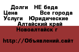 Долги - НЕ беда ! › Цена ­ 1 000 - Все города Услуги » Юридические   . Алтайский край,Новоалтайск г.